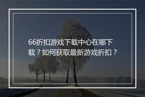 66折扣游戏下载中心在哪下载?如何获取最新游戏折扣?