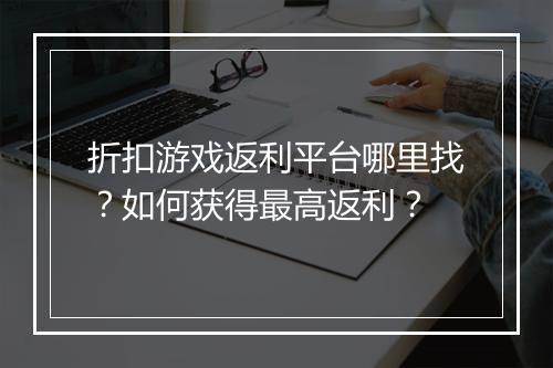 折扣游戏返利平台哪里找？如何获得最高返利？