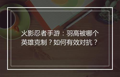 火影忍者手游：羽高被哪个英雄克制？如何有效对抗？