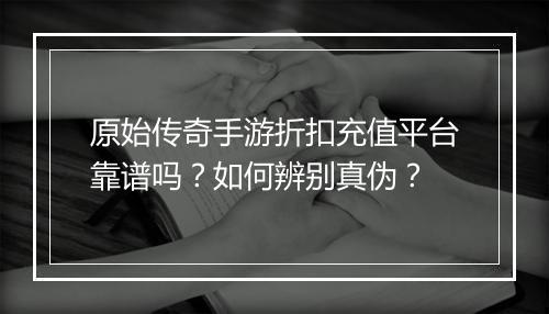 原始传奇手游折扣充值平台靠谱吗?如何辨别真伪?