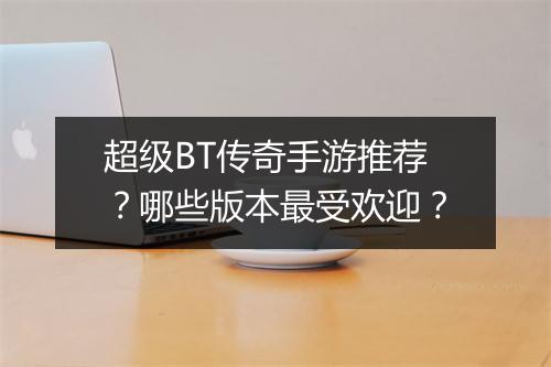 超级BT传奇手游推荐？哪些版本最受欢迎？