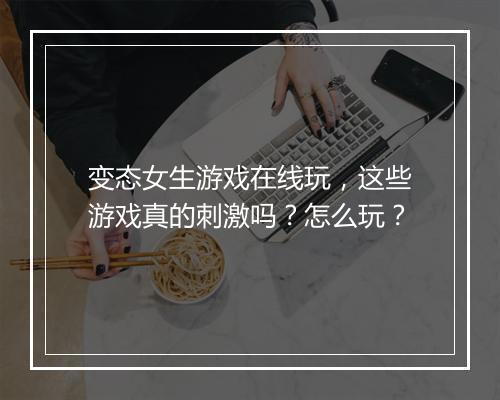 变态女生游戏在线玩，这些游戏真的刺激吗？怎么玩？