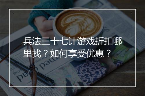兵法三十七计游戏折扣哪里找?如何享受优惠?