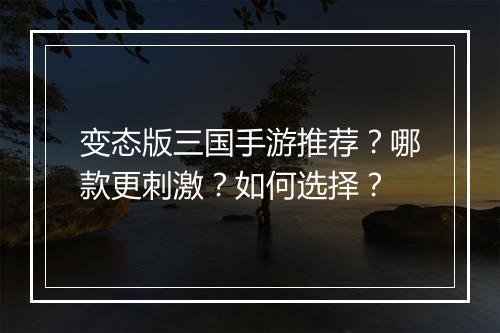 变态版三国手游推荐？哪款更刺激？如何选择？