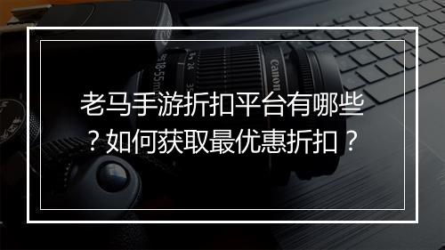 老马手游折扣平台有哪些?如何获取最优惠折扣?