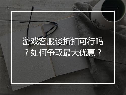 游戏客服谈折扣可行吗?如何争取最大优惠?