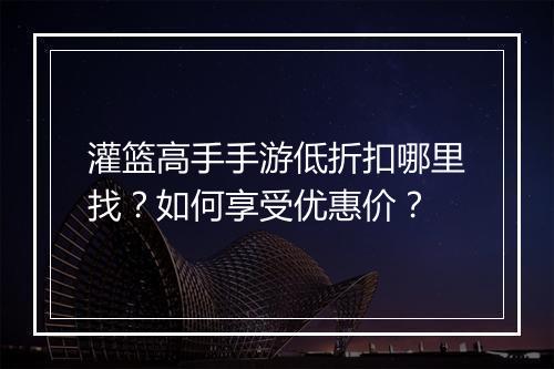 灌篮高手手游低折扣哪里找?如何享受优惠价?
