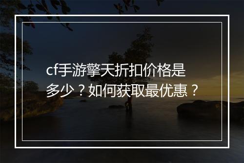 cf手游擎天折扣价格是多少?如何获取最优惠?