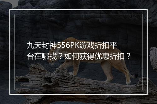 九天封神556PK游戏折扣平台在哪找？如何获得优惠折扣？
