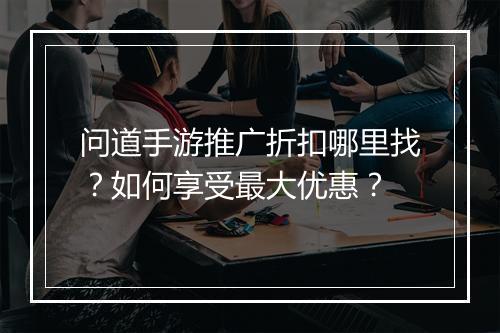 问道手游推广折扣哪里找?如何享受最大优惠?