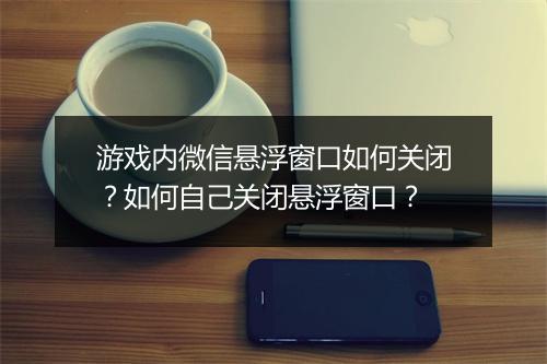 游戏内微信悬浮窗口如何关闭？如何自己关闭悬浮窗口？