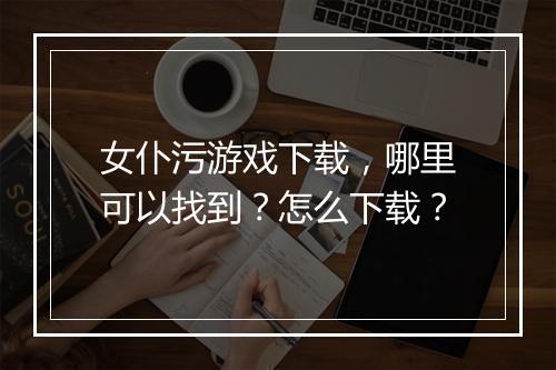 女仆污游戏下载，哪里可以找到？怎么下载？