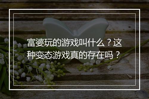 富婆玩的游戏叫什么?这种变态游戏真的存在吗?