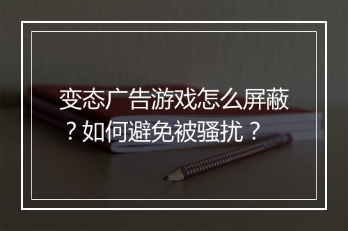 变态广告游戏怎么屏蔽？如何避免被骚扰？