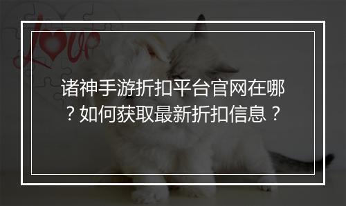 诸神手游折扣平台官网在哪?如何获取最新折扣信息?