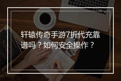 轩辕传奇手游7折代充靠谱吗?如何安全操作?