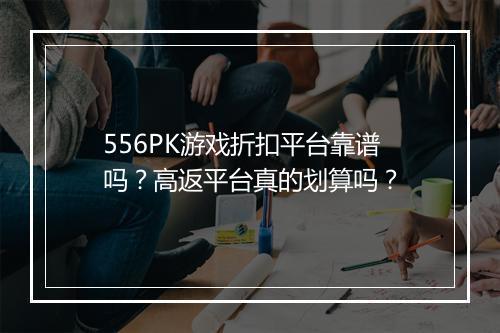 556PK游戏折扣平台靠谱吗？高返平台真的划算吗？