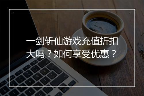 一剑斩仙游戏充值折扣大吗？如何享受优惠？