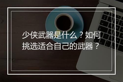 少侠武器是什么？如何挑选适合自己的武器？