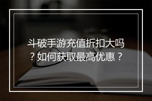 斗破手游充值折扣大吗？如何获取最高优惠？
