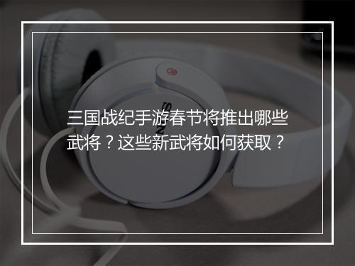 三国战纪手游春节将推出哪些武将？这些新武将如何获取？
