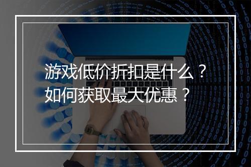 游戏低价折扣是什么？如何获取最大优惠？