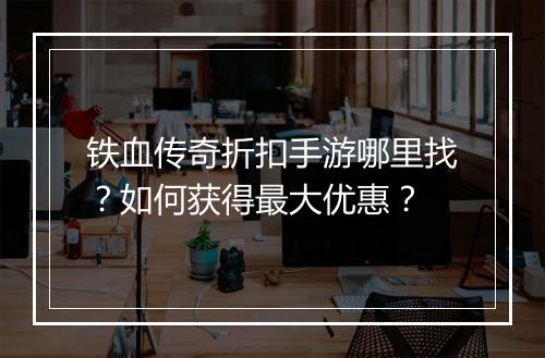 铁血传奇折扣手游哪里找?如何获得最大优惠?
