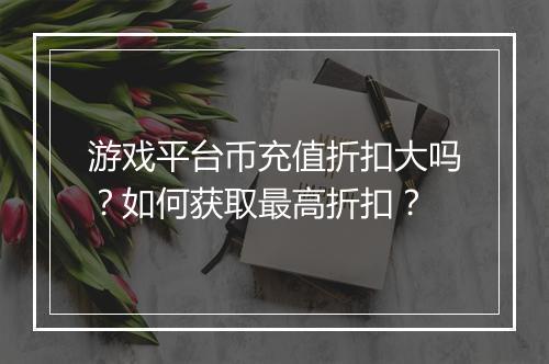 游戏平台币充值折扣大吗？如何获取最高折扣？