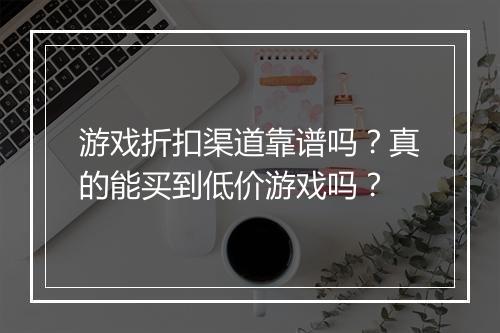 游戏折扣渠道靠谱吗?真的能买到低价游戏吗?