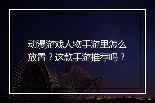 动漫游戏人物手游里怎么放置？这款手游推荐吗？