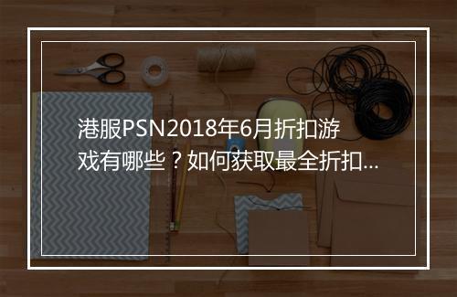 港服PSN2018年6月折扣游戏有哪些？如何获取最全折扣信息？