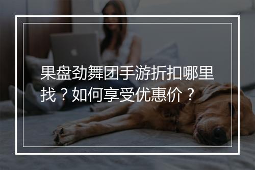 果盘劲舞团手游折扣哪里找？如何享受优惠价？