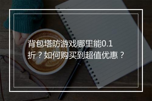 背包塔防游戏哪里能0.1折?如何购买到超值优惠?