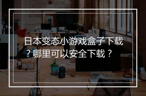 日本变态小游戏盒子下载?哪里可以安全下载?