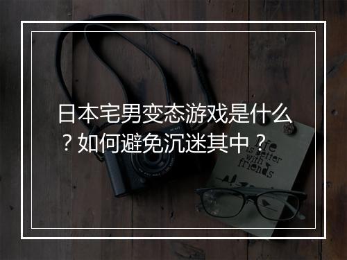 日本宅男变态游戏是什么?如何避免沉迷其中?