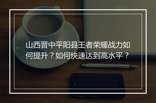 山西晋中平阳县王者荣耀战力如何提升？如何快速达到高水平？