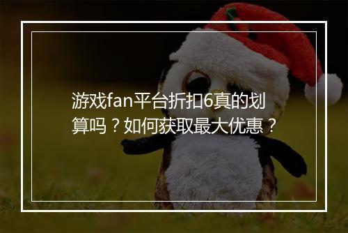 游戏fan平台折扣6真的划算吗?如何获取最大优惠?