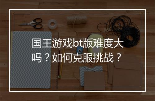 国王游戏bt版难度大吗？如何克服挑战？