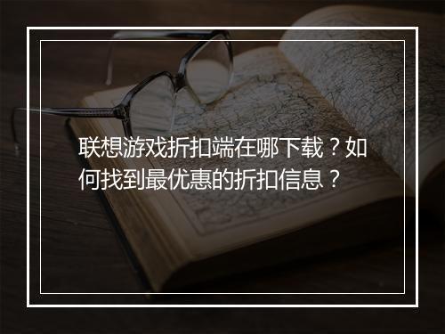 联想游戏折扣端在哪下载？如何找到最优惠的折扣信息？
