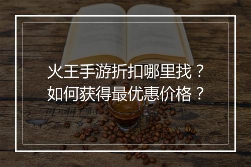 火王手游折扣哪里找?如何获得最优惠价格?