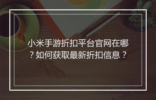 小米手游折扣平台官网在哪?如何获取最新折扣信息?