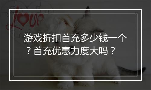 游戏折扣首充多少钱一个?首充优惠力度大吗?