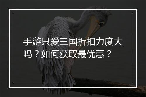 手游只爱三国折扣力度大吗？如何获取最优惠？