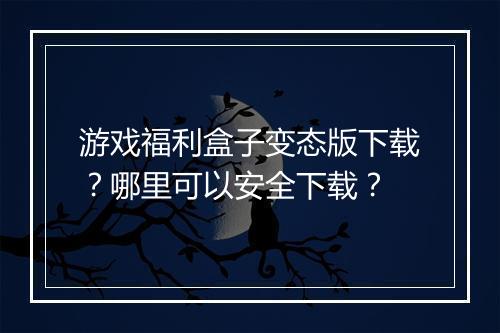 游戏福利盒子变态版下载？哪里可以安全下载？