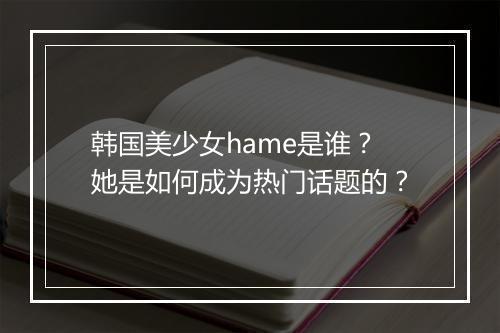 韩国美少女hame是谁?她是如何成为热门话题的?