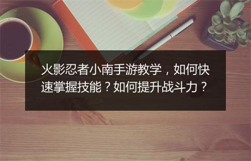 火影忍者小南手游教学，如何快速掌握技能？如何提升战斗力？