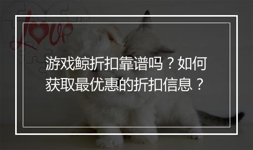 游戏鲸折扣靠谱吗?如何获取最优惠的折扣信息?
