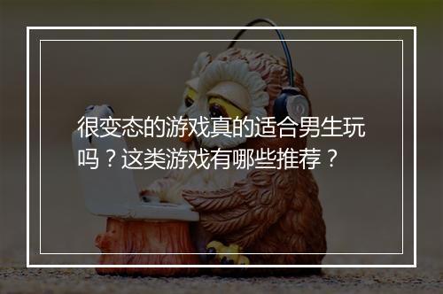 很变态的游戏真的适合男生玩吗?这类游戏有哪些推荐?