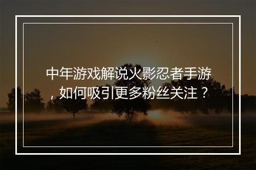 中年游戏解说火影忍者手游，如何吸引更多粉丝关注？