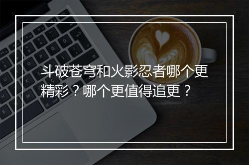 斗破苍穹和火影忍者哪个更精彩？哪个更值得追更？